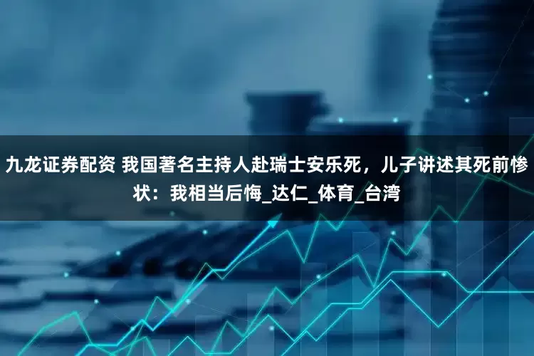 九龙证券配资 我国著名主持人赴瑞士安乐死，儿子讲述其死前惨状：我相当后悔_达仁_体育_台湾