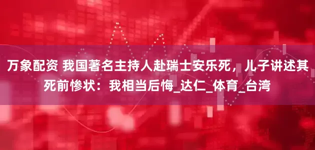 万象配资 我国著名主持人赴瑞士安乐死，儿子讲述其死前惨状：我相当后悔_达仁_体育_台湾