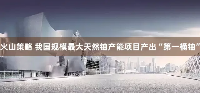 火山策略 我国规模最大天然铀产能项目产出“第一桶铀”