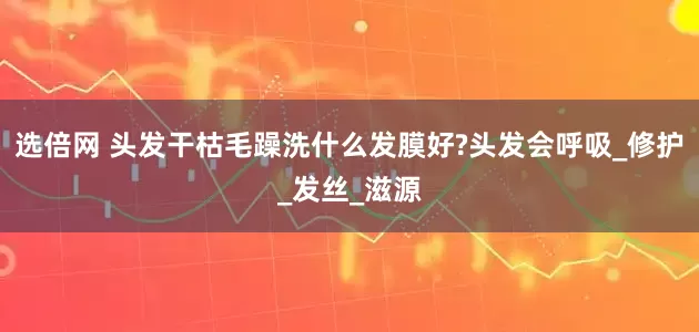选倍网 头发干枯毛躁洗什么发膜好?头发会呼吸_修护_发丝_滋源