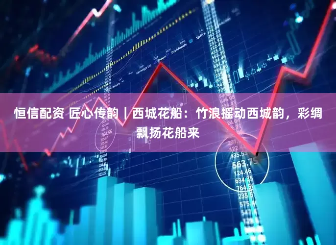 恒信配资 匠心传韵｜西城花船：竹浪摇动西城韵，彩绸飘扬花船来
