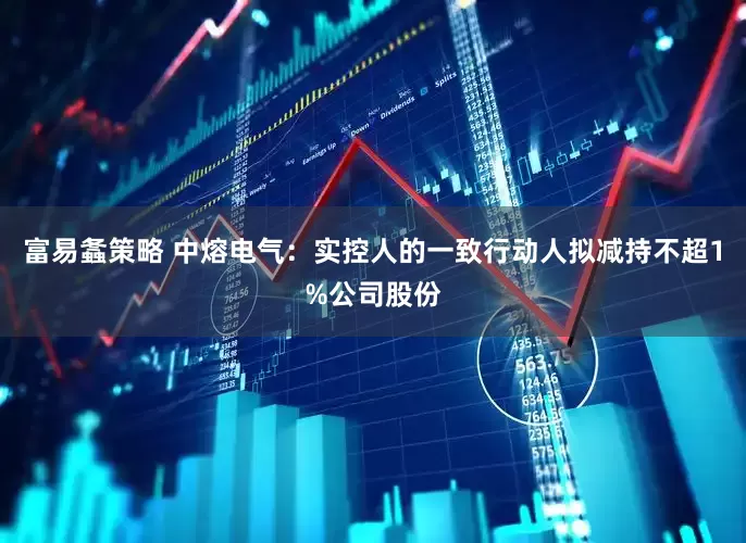 富易螽策略 中熔电气：实控人的一致行动人拟减持不超1%公司股份