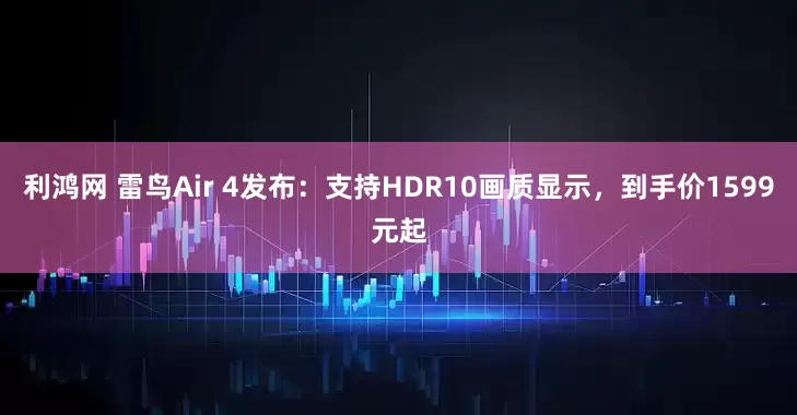 利鸿网 雷鸟Air 4发布：支持HDR10画质显示，到手价1599元起