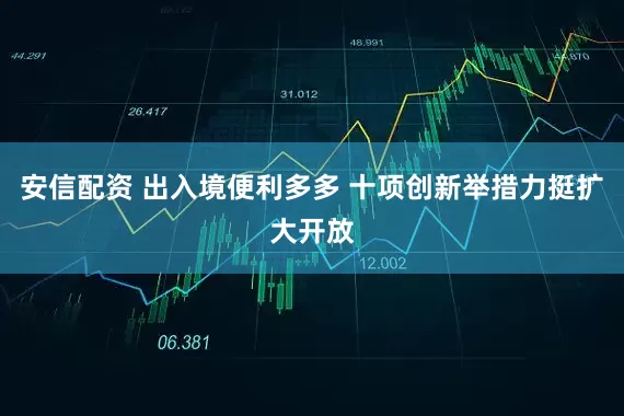 安信配资 出入境便利多多 十项创新举措力挺扩大开放
