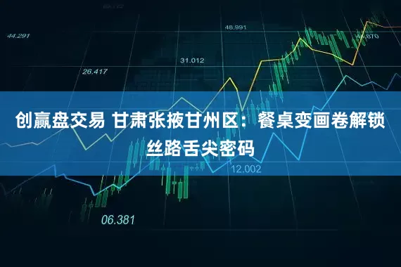 创赢盘交易 甘肃张掖甘州区：餐桌变画卷解锁丝路舌尖密码