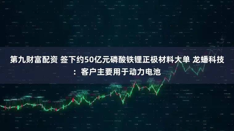 第九财富配资 签下约50亿元磷酸铁锂正极材料大单 龙蟠科技：客户主要用于动力电池