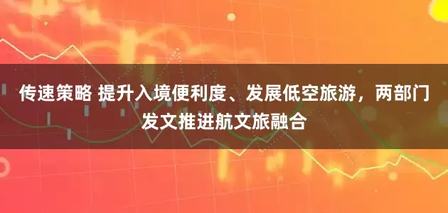 传速策略 提升入境便利度、发展低空旅游，两部门发文推进航文旅融合