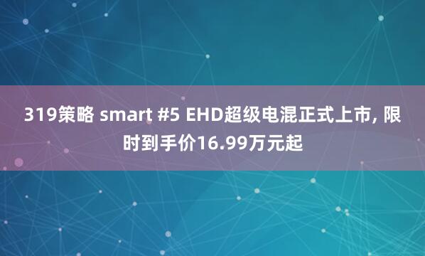 319策略 smart #5 EHD超级电混正式上市, 限时到手价16.99万元起