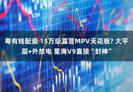 粤有钱配资 15万级露营MPV天花板? 大平层+外放电 星海V9直接“封神”