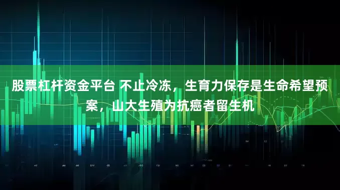 股票杠杆资金平台 不止冷冻，生育力保存是生命希望预案，山大生殖为抗癌者留生机
