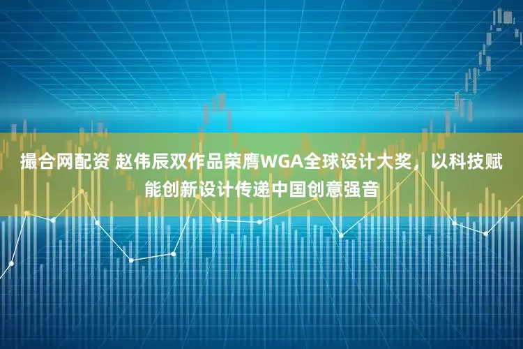 撮合网配资 赵伟辰双作品荣膺WGA全球设计大奖，以科技赋能创新设计传递中国创意强音