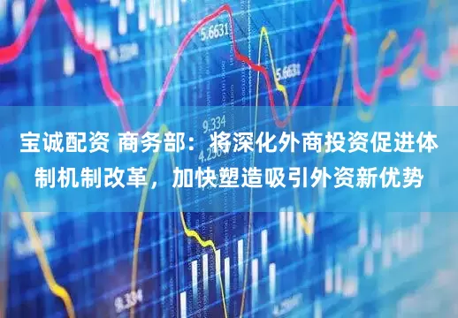 宝诚配资 商务部：将深化外商投资促进体制机制改革，加快塑造吸引外资新优势