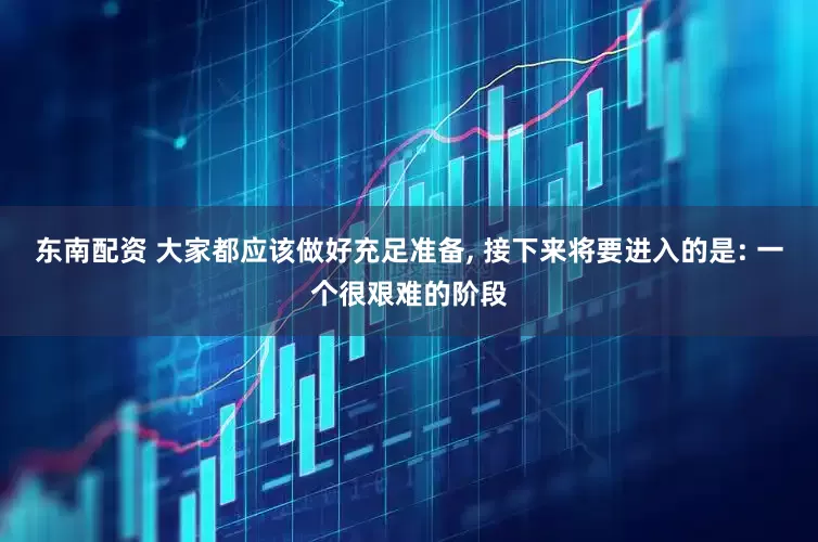 东南配资 大家都应该做好充足准备, 接下来将要进入的是: 一个很艰难的阶段
